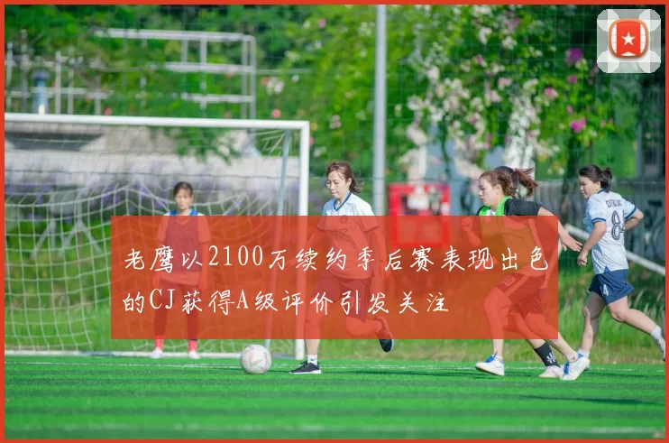 老鹰以2100万续约季后赛表现出色的CJ获得A级评价引发关注