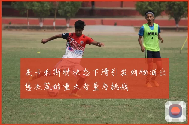 麦卡利斯特状态下滑引发利物浦出售决策的重大考量与挑战