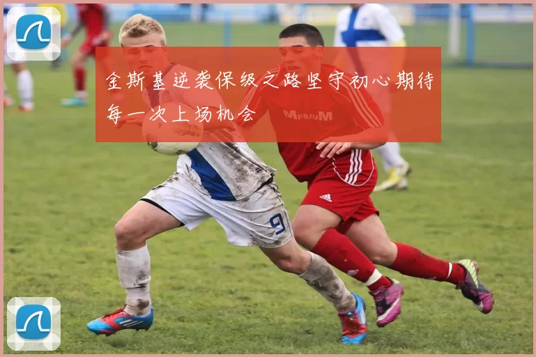 金斯基逆袭保级之路坚守初心期待每一次上场机会