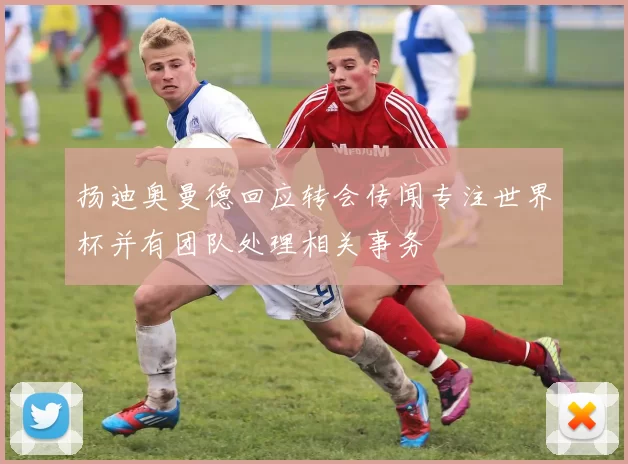 扬迪奥曼德回应转会传闻专注世界杯并有团队处理相关事务