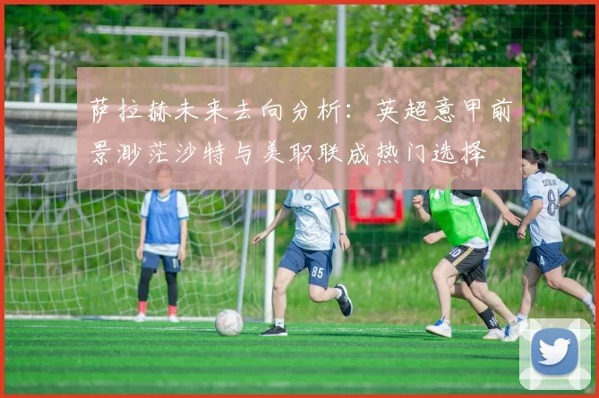 萨拉赫未来去向分析：英超意甲前景渺茫沙特与美职联成热门选择