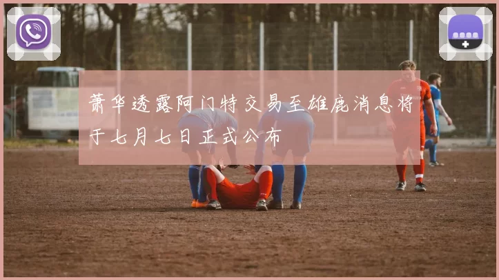 萧华透露阿门特交易至雄鹿消息将于七月七日正式公布