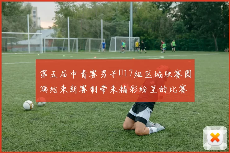第五届中青赛男子U17组区域联赛圆满结束新赛制带来精彩纷呈的比赛体验