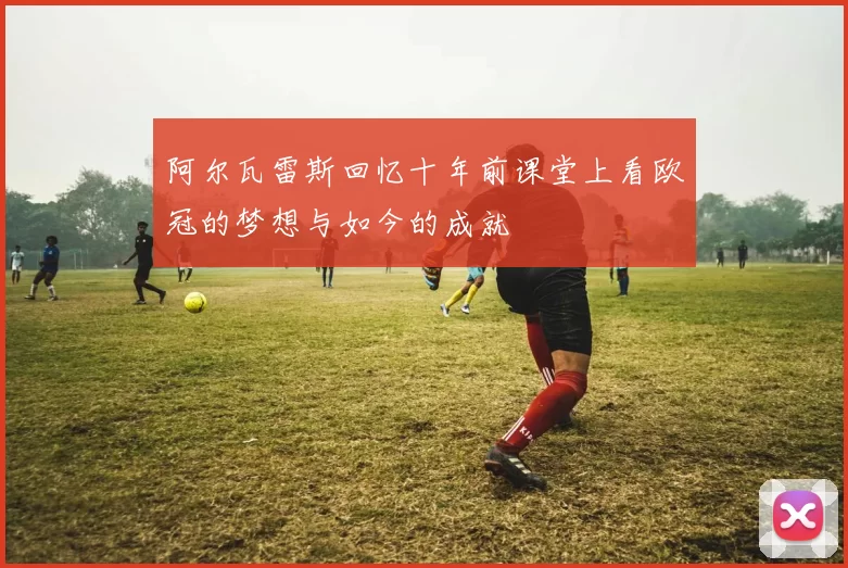 阿尔瓦雷斯回忆十年前课堂上看欧冠的梦想与如今的成就