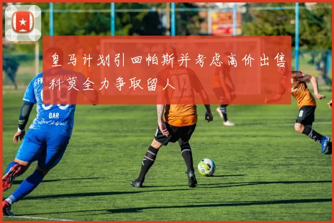 皇马计划引回帕斯并考虑高价出售科莫全力争取留人