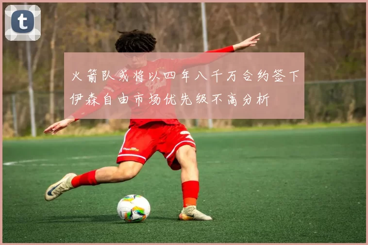 火箭队或将以四年八千万合约签下伊森自由市场优先级不高分析