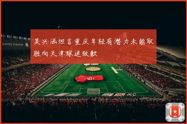 吴兴涵坦言重庆年轻有潜力未能取胜向天津球迷致歉