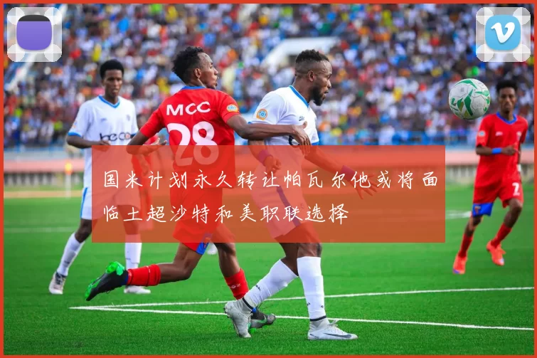 国米计划永久转让帕瓦尔他或将面临土超沙特和美职联选择