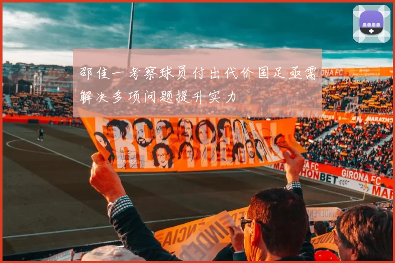 邵佳一考察球员付出代价国足亟需解决多项问题提升实力