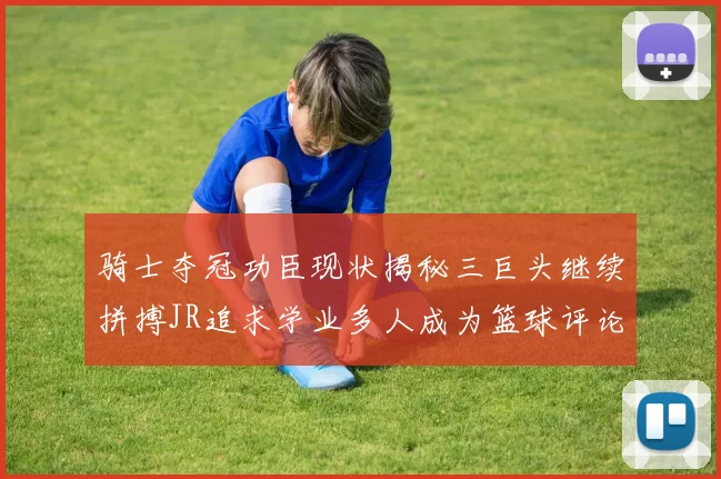 骑士夺冠功臣现状揭秘三巨头继续拼搏JR追求学业多人成为篮球评论员