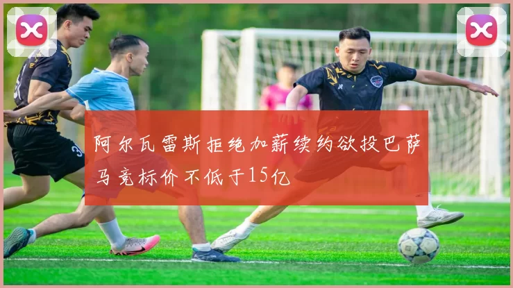 阿尔瓦雷斯拒绝加薪续约欲投巴萨马竞标价不低于15亿