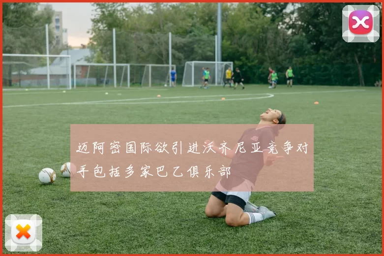 迈阿密国际欲引进沃齐尼亚竞争对手包括多家巴乙俱乐部