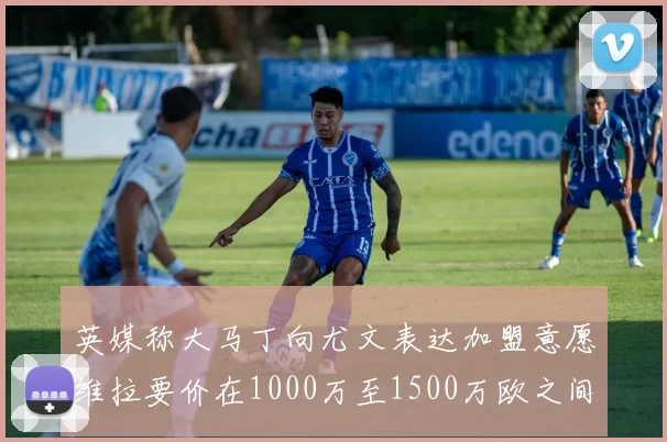英媒称大马丁向尤文表达加盟意愿维拉要价在1000万至1500万欧之间