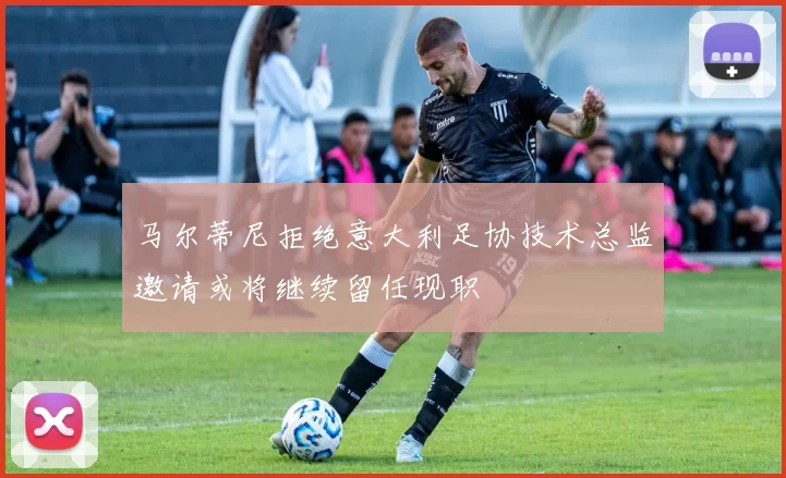马尔蒂尼拒绝意大利足协技术总监邀请或将继续留任现职
