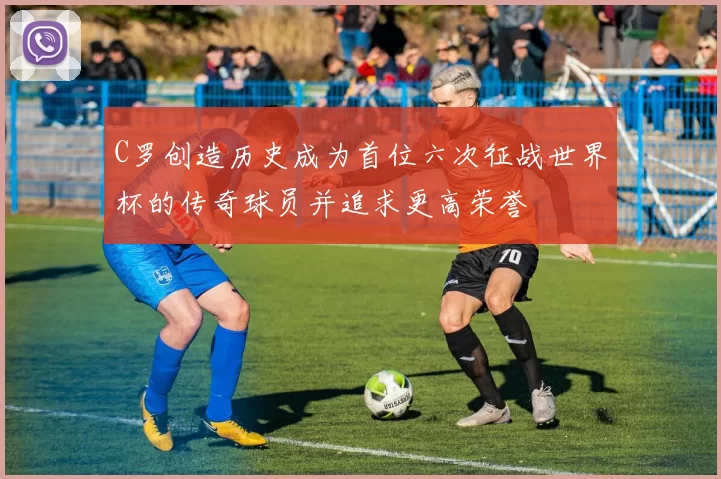 C罗创造历史成为首位六次征战世界杯的传奇球员并追求更高荣誉