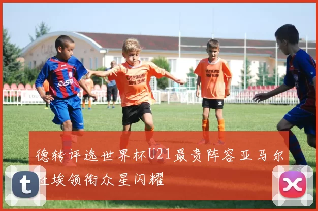 德转评选世界杯U21最贵阵容亚马尔杜埃领衔众星闪耀