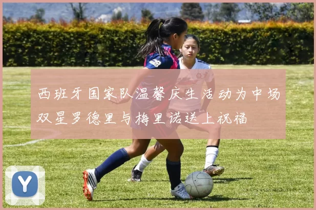 西班牙国家队温馨庆生活动为中场双星罗德里与梅里诺送上祝福
